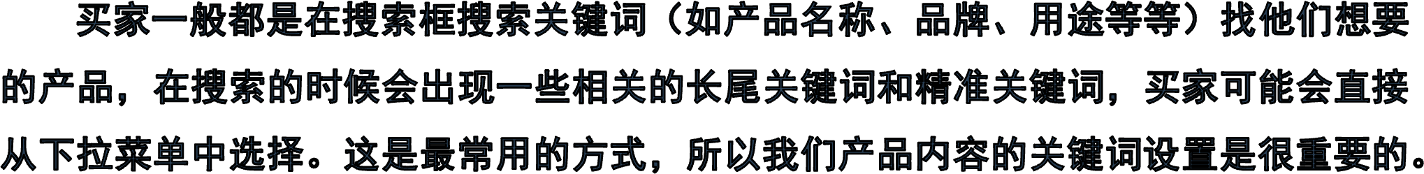     买家一般都是在搜索框搜索关键词（如产品名称、品牌、用途等等）找他们想要的产品，在搜索的时候会出现一些相关的长尾关键词和精准关键词，买家可能会直接从下拉菜单中选择。这是最常用的方式，所以我们产品内容的关键词设置是很重要的。