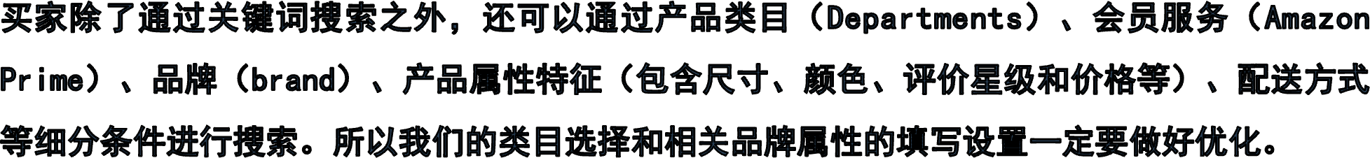 买家除了通过关键词搜索之外，还可以通过产品类目（Departments）、会员服务（Amazon Prime）、品牌（brand）、产品属性特征（包含尺寸、颜色、评价星级和价格等）、配送方式等细分条件进行搜索。所以我们的类目选择和相关品牌属性的填写设置一定要做好优化。