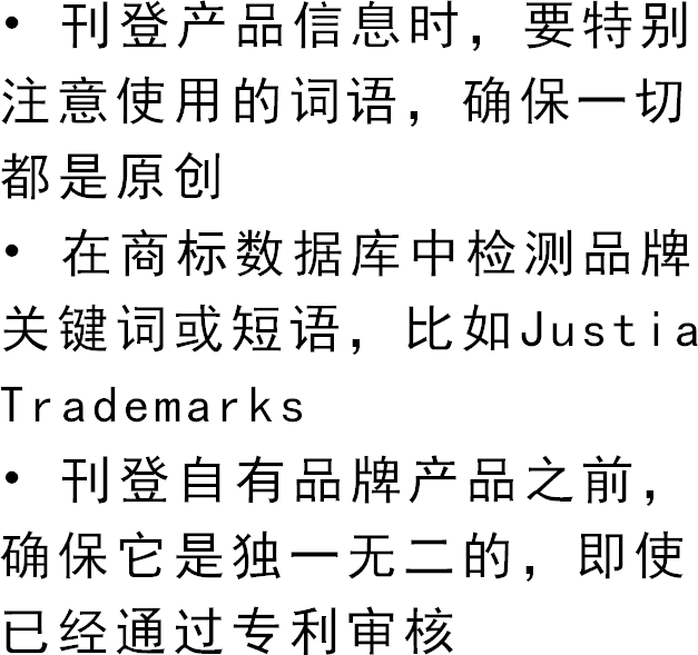 • 刊登产品信息时，要特别注意使用的词语，确保一切都是原创• 在商标数据库中检测品牌关键词或短语，比如Justia Trademarks• 刊登自有品牌产品之前，确保它是独一无二的，即使已经通过专利审核