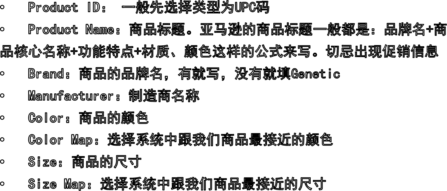 Product ID： 一般先选择类型为UPC码Product Name：商品标题。亚马逊的商品标题一般都是：品牌名+商品核心名称+功能特点+材质、颜色这样的公式来写。切忌出现促销信息Brand：商品的品牌名，有就写，没有就填GeneticManufacturer：制造商名称Color：商品的颜色Color Map：选择系统中跟我们商品最接近的颜色Size：商品的尺寸Size Map：选择系统中跟我们商品最接近的尺寸