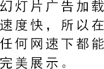 幻灯片广告加载速度快，所以在任何网速下都能完美展示。