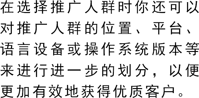 在选择推广人群时你还可以对推广人群的位置、平台、语言设备或操作系统版本等来进行进一步的划分，以便更加有效地获得优质客户。