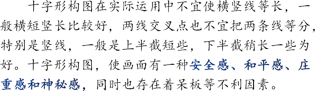 十字形构图在实际运用中不宜使横竖线等长，一般横短竖长比较好，两线交叉点也不宜把两条线等分，特别是竖线，一般是上半截短些，下半截稍长一些为好。十字形构图，使画面有一种安全感、和平感、庄重感和神秘感，同时也存在着呆板等不利因素。
