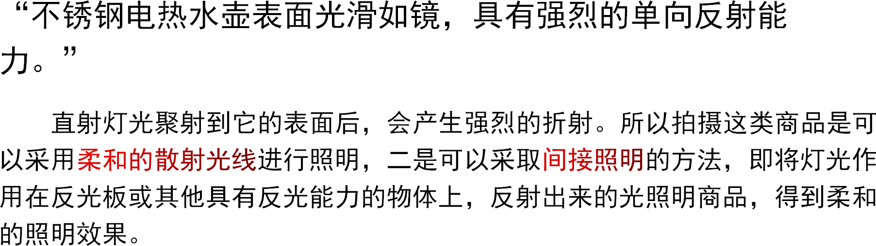 “不锈钢电热水壶表面光滑如镜，具有强烈的单向反射能力。”直射灯光聚射到它的表面后，会产生强烈的折射。所以拍摄这类商品是可以采用柔和的散射光线进行照明，二是可以采取间接照明的方法，即将灯光作用在反光板或其他具有反光能力的物体上，反射出来的光照明商品，得到柔和的照明效果。