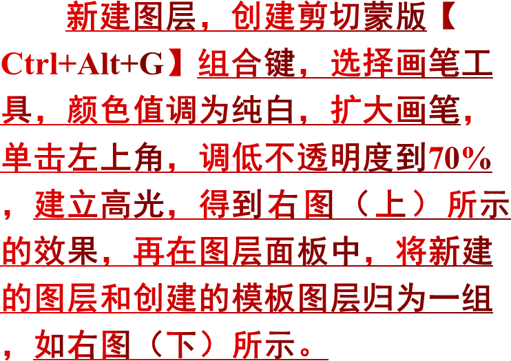 新建图层，创建剪切蒙版【Ctrl+Alt+G】组合键，选择画笔工具，颜色值调为纯白，扩大画笔，单击左上角，调低不透明度到70%，建立高光，得到右图（上）所示的效果，再在图层面板中，将新建的图层和创建的模板图层归为一组，如右图（下）所示。