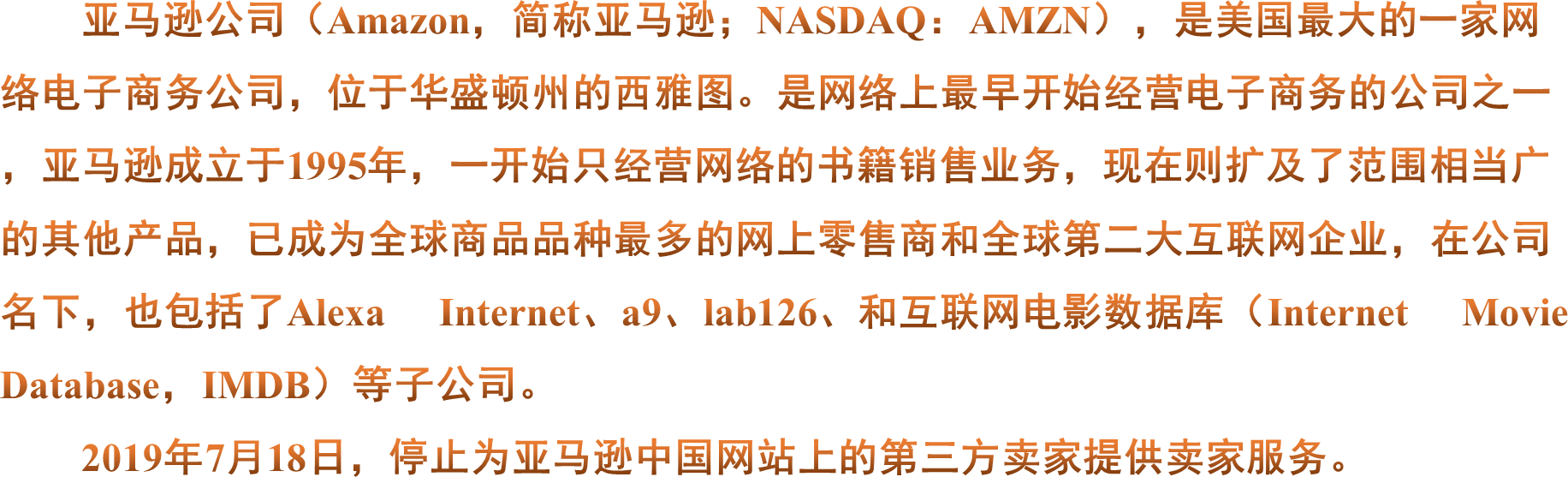 亚马逊公司（Amazon，简称亚马逊；NASDAQ：AMZN），是美国最大的一家网络电子商务公司，位于华盛顿州的西雅图。是网络上最早开始经营电子商务的公司之一，亚马逊成立于1995年，一开始只经营网络的书籍销售业务，现在则扩及了范围相当广的其他产品，已成为全球商品品种最多的网上零售商和全球第二大互联网企业，在公司名下，也包括了Alexa Internet、a9、lab126、和互联网电影数据库（Internet Movie Database，IMDB）等子公司。2019年7月18日，停止为亚马逊中国网站上的第三方卖家提供卖家服务。