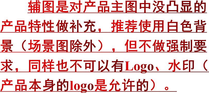 辅图是对产品主图中没凸显的产品特性做补充，推荐使用白色背景（场景图除外），但不做强制要求，同样也不可以有Logo、水印（产品本身的logo是允许的）。