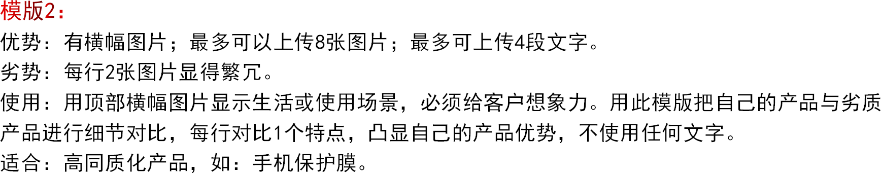 模版2：优势：有横幅图片；最多可以上传8张图片；最多可上传4段文字。劣势：每行2张图片显得繁冗。使用：用顶部横幅图片显示生活或使用场景，必须给客户想象力。用此模版把自己的产品与劣质产品进行细节对比，每行对比1个特点，凸显自己的产品优势，不使用任何文字。适合：高同质化产品，如：手机保护膜。