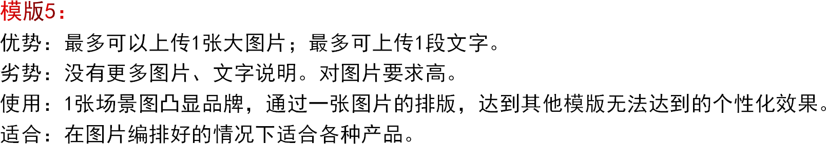 模版5：优势：最多可以上传1张大图片；最多可上传1段文字。劣势：没有更多图片、文字说明。对图片要求高。使用：1张场景图凸显品牌，通过一张图片的排版，达到其他模版无法达到的个性化效果。适合：在图片编排好的情况下适合各种产品。