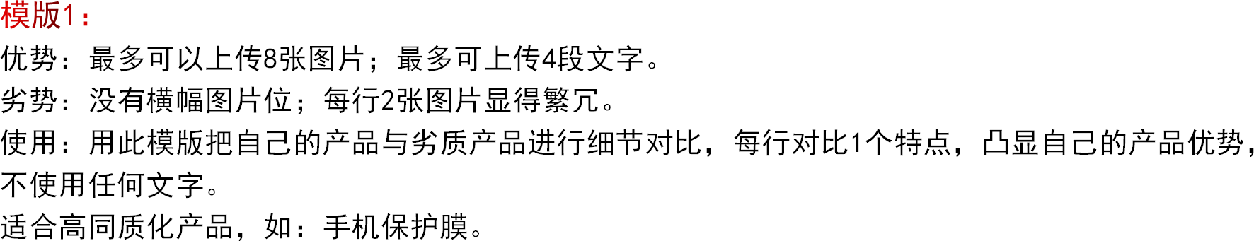 模版1：优势：最多可以上传8张图片；最多可上传4段文字。劣势：没有横幅图片位；每行2张图片显得繁冗。使用：用此模版把自己的产品与劣质产品进行细节对比，每行对比1个特点，凸显自己的产品优势，不使用任何文字。适合高同质化产品，如：手机保护膜。