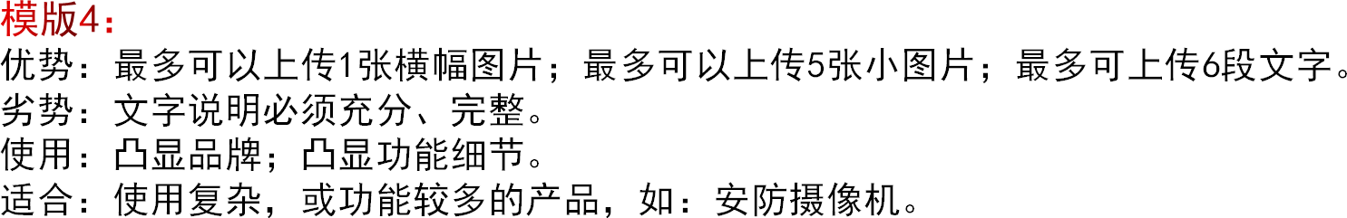 模版4：优势：最多可以上传1张横幅图片；最多可以上传5张小图片；最多可上传6段文字。劣势：文字说明必须充分、完整。使用：凸显品牌；凸显功能细节。适合：使用复杂，或功能较多的产品，如：安防摄像机。