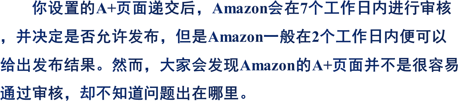你设置的A+页面递交后，Amazon会在7个工作日内进行审核，并决定是否允许发布，但是Amazon一般在2个工作日内便可以给出发布结果。然而，大家会发现Amazon的A+页面并不是很容易通过审核，却不知道问题出在哪里。