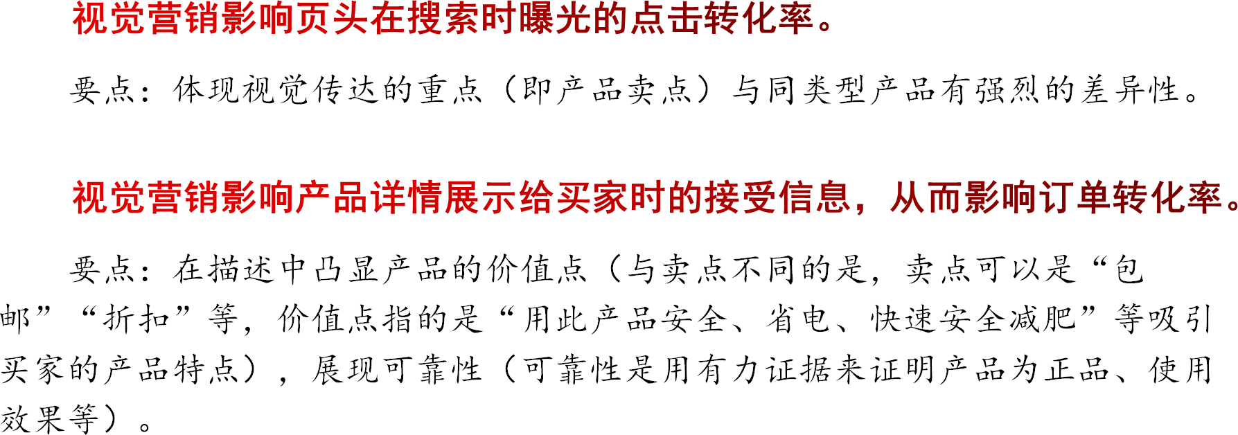 视觉营销影响页头在搜索时曝光的点击转化率。要点：体现视觉传达的重点（即产品卖点）与同类型产品有强烈的差异性。视觉营销影响产品详情展示给买家时的接受信息，从而影响订单转化率。要点：在描述中凸显产品的价值点（与卖点不同的是，卖点可以是“包邮”“折扣”等，价值点指的是“用此产品安全、省电、快速安全减肥”等吸引买家的产品特点），展现可靠性（可靠性是用有力证据来证明产品为正品、使用效果等）。