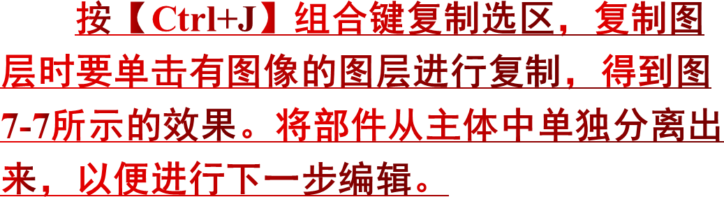 按【Ctrl+J】组合键复制选区，复制图层时要单击有图像的图层进行复制，得到图7-7所示的效果。将部件从主体中单独分离出来，以便进行下一步编辑。