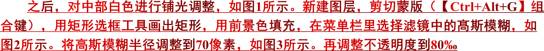 之后，对中部白色进行铺光调整，如图1所示。新建图层，剪切蒙版（【Ctrl+Alt+G】组合键），用矩形选框工具画出矩形，用前景色填充，在菜单栏里选择滤镜中的髙斯模糊，如图2所示。将高斯模糊半径调整到70像素，如图3所示。再调整不透明度到80‰