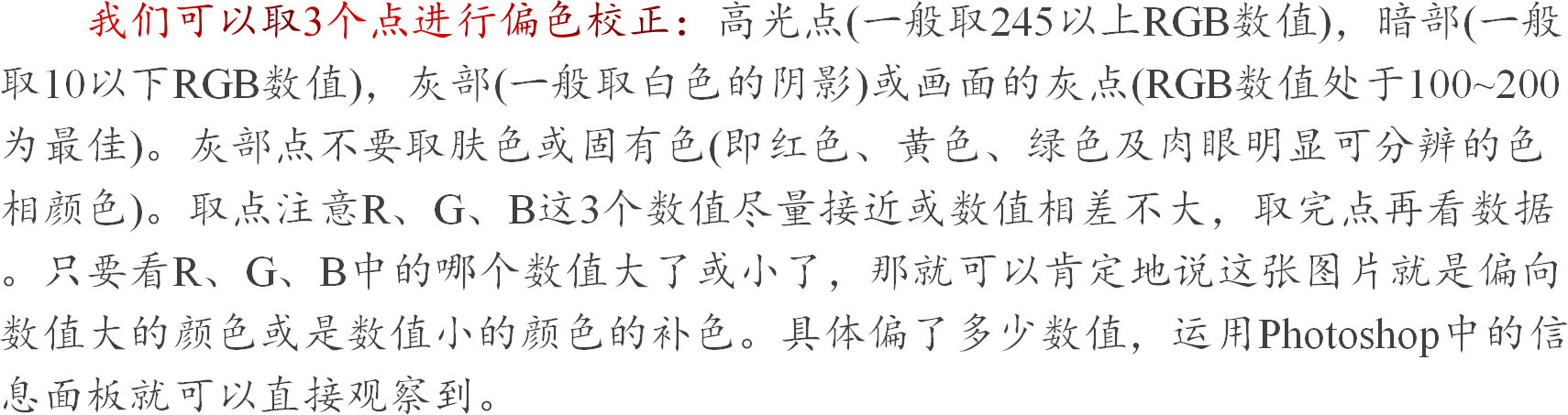 我们可以取3个点进行偏色校正：高光点(一般取245以上RGB数值)，暗部(一般取10以下RGB数值)，灰部(一般取白色的阴影)或画面的灰点(RGB数值处于100~200为最佳)。灰部点不要取肤色或固有色(即红色、黄色、绿色及肉眼明显可分辨的色相颜色)。取点注意R、G、B这3个数值尽量接近或数值相差不大，取完点再看数据。只要看R、G、B中的哪个数值大了或小了，那就可以肯定地说这张图片就是偏向数值大的颜色或是数值小的颜色的补色。具体偏了多少数值，运用Photoshop中的信息面板就可以直接观察到。