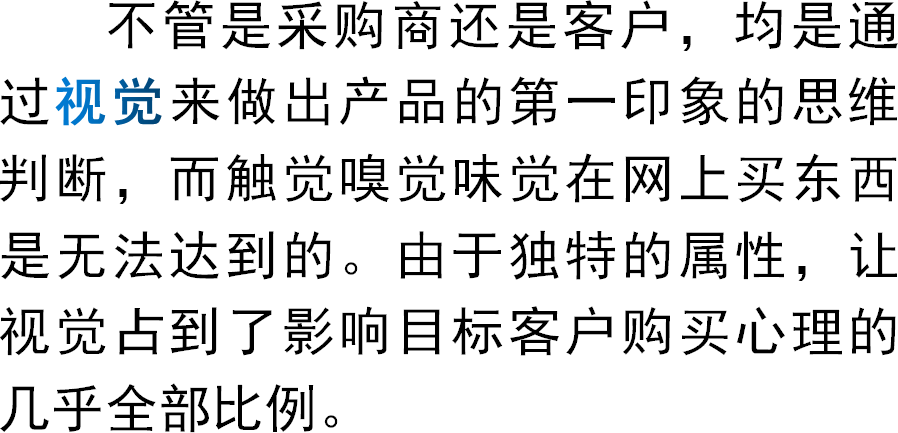 不管是采购商还是客户，均是通过视觉来做出产品的第一印象的思维判断，而触觉嗅觉味觉在网上买东西是无法达到的。由于独特的属性，让视觉占到了影响目标客户购买心理的几乎全部比例。