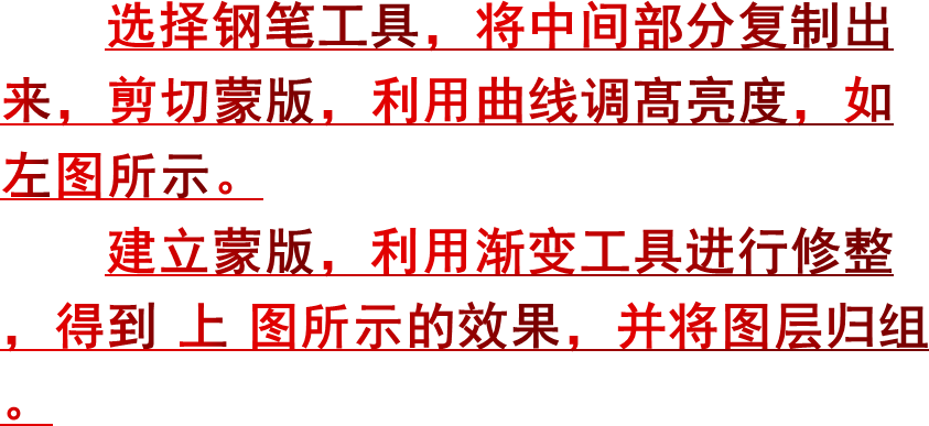 选择钢笔工具，将中间部分复制出来，剪切蒙版，利用曲线调髙亮度，如左图所示。建立蒙版，利用渐变工具进行修整，得到上图所示的效果，并将图层归组。
