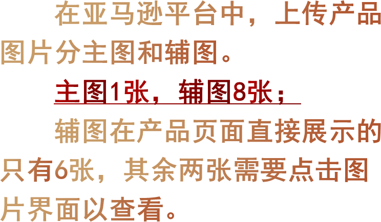 在亚马逊平台中，上传产品图片分主图和辅图。主图1张，辅图8张；辅图在产品页面直接展示的只有6张，其余两张需要点击图片界面以查看。