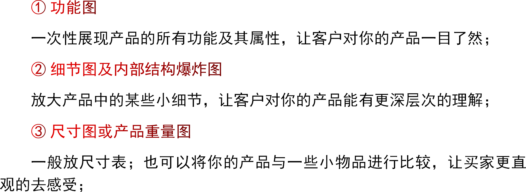 ① 功能图一次性展现产品的所有功能及其属性，让客户对你的产品一目了然；② 细节图及内部结构爆炸图放大产品中的某些小细节，让客户对你的产品能有更深层次的理解；③ 尺寸图或产品重量图一般放尺寸表；也可以将你的产品与一些小物品进行比较，让买家更直观的去感受；
