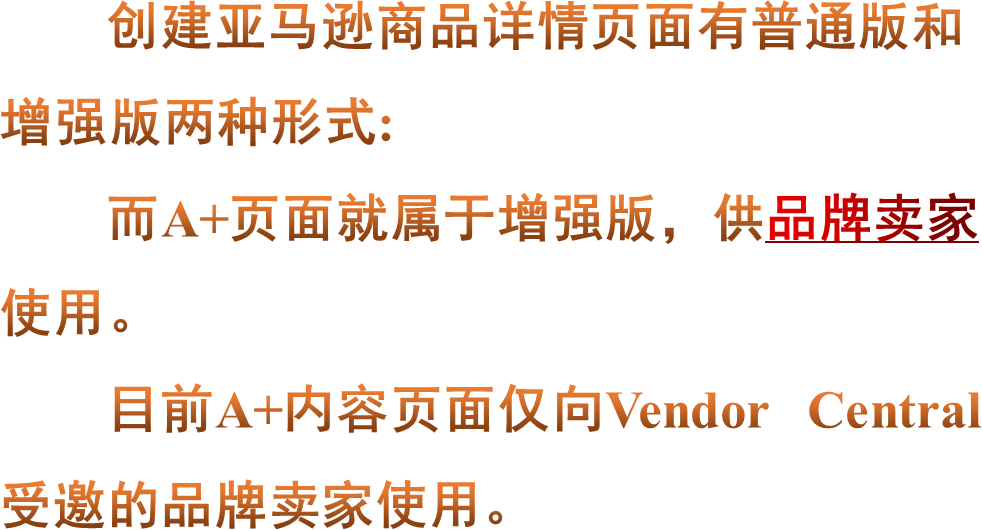 创建亚马逊商品详情页面有普通版和增强版两种形式:而A+页面就属于增强版，供品牌卖家使用。目前A+内容页面仅向Vendor Central受邀的品牌卖家使用。