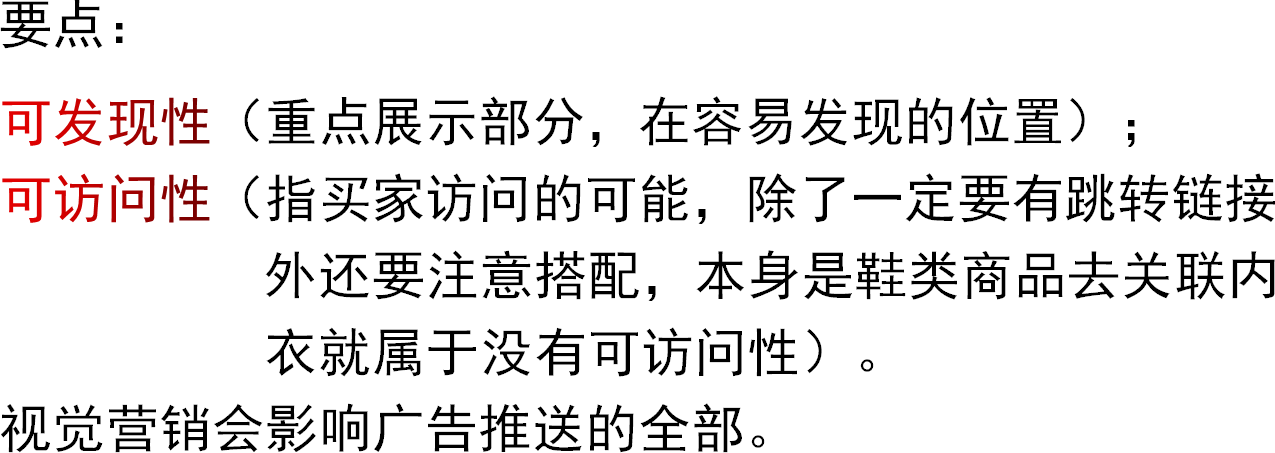 要点：可发现性（重点展示部分，在容易发现的位置）；可访问性（指买家访问的可能，除了一定要有跳转链接                    外还要注意搭配，本身是鞋类商品去关联内                    衣就属于没有可访问性）。视觉营销会影响广告推送的全部。