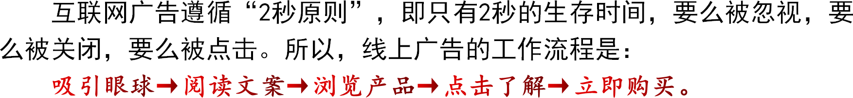 互联网广告遵循“2秒原则”，即只有2秒的生存时间，要么被忽视，要么被关闭，要么被点击。所以，线上广告的工作流程是：吸引眼球→阅读文案→浏览产品→点击了解→立即购买。