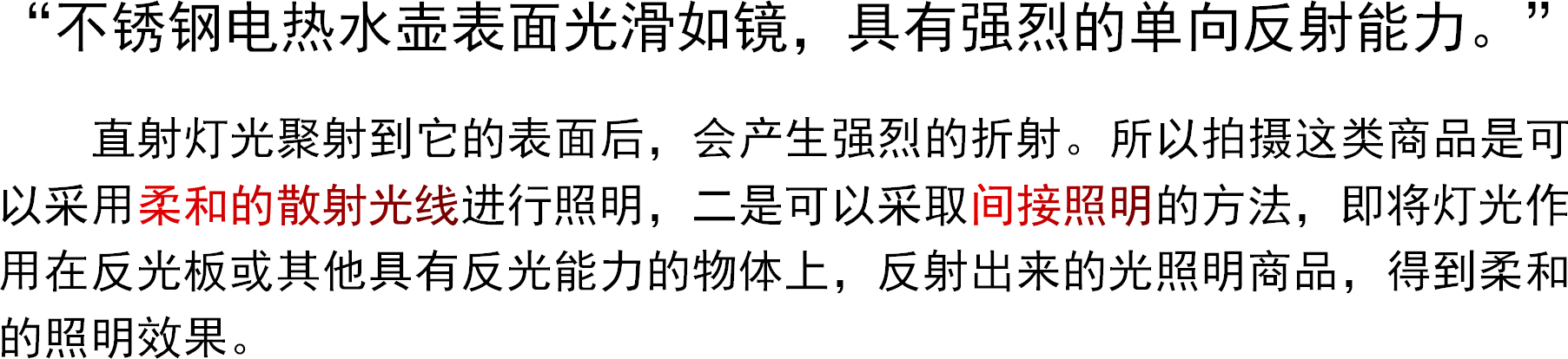 “不锈钢电热水壶表面光滑如镜，具有强烈的单向反射能力。”直射灯光聚射到它的表面后，会产生强烈的折射。所以拍摄这类商品是可以采用柔和的散射光线进行照明，二是可以采取间接照明的方法，即将灯光作用在反光板或其他具有反光能力的物体上，反射出来的光照明商品，得到柔和的照明效果。