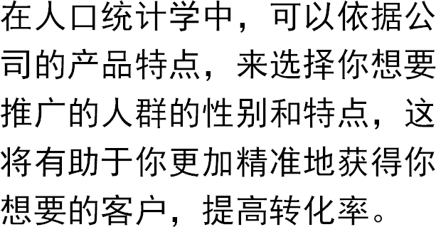 在人口统计学中，可以依据公司的产品特点，来选择你想要推广的人群的性别和特点，这将有助于你更加精准地获得你想要的客户，提高转化率。