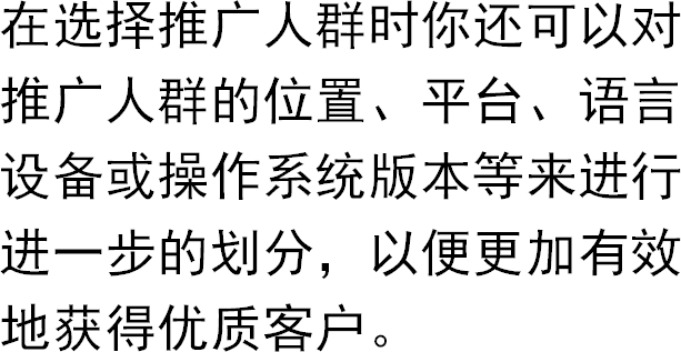 在选择推广人群时你还可以对推广人群的位置、平台、语言设备或操作系统版本等来进行进一步的划分，以便更加有效地获得优质客户。