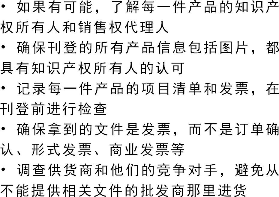 • 如果有可能，了解每一件产品的知识产权所有人和销售权代理人• 确保刊登的所有产品信息包括图片，都具有知识产权所有人的认可• 记录每一件产品的项目清单和发票，在刊登前进行检查• 确保拿到的文件是发票，而不是订单确认、形式发票、商业发票等• 调查供货商和他们的竞争对手，避免从不能提供相关文件的批发商那里进货