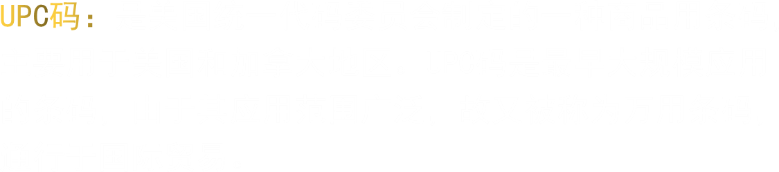UPC码：是美国统一代码委员会制定的一种商品用条码，主要用于美国和加拿大地区。UPC码是最早大规模应用的条码，由于其应用范围广泛，故又被称为万用条码，通行于国际贸易。