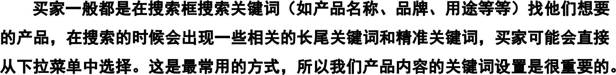     买家一般都是在搜索框搜索关键词（如产品名称、品牌、用途等等）找他们想要的产品，在搜索的时候会出现一些相关的长尾关键词和精准关键词，买家可能会直接从下拉菜单中选择。这是最常用的方式，所以我们产品内容的关键词设置是很重要的。