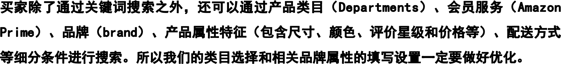 买家除了通过关键词搜索之外，还可以通过产品类目（Departments）、会员服务（Amazon Prime）、品牌（brand）、产品属性特征（包含尺寸、颜色、评价星级和价格等）、配送方式等细分条件进行搜索。所以我们的类目选择和相关品牌属性的填写设置一定要做好优化。