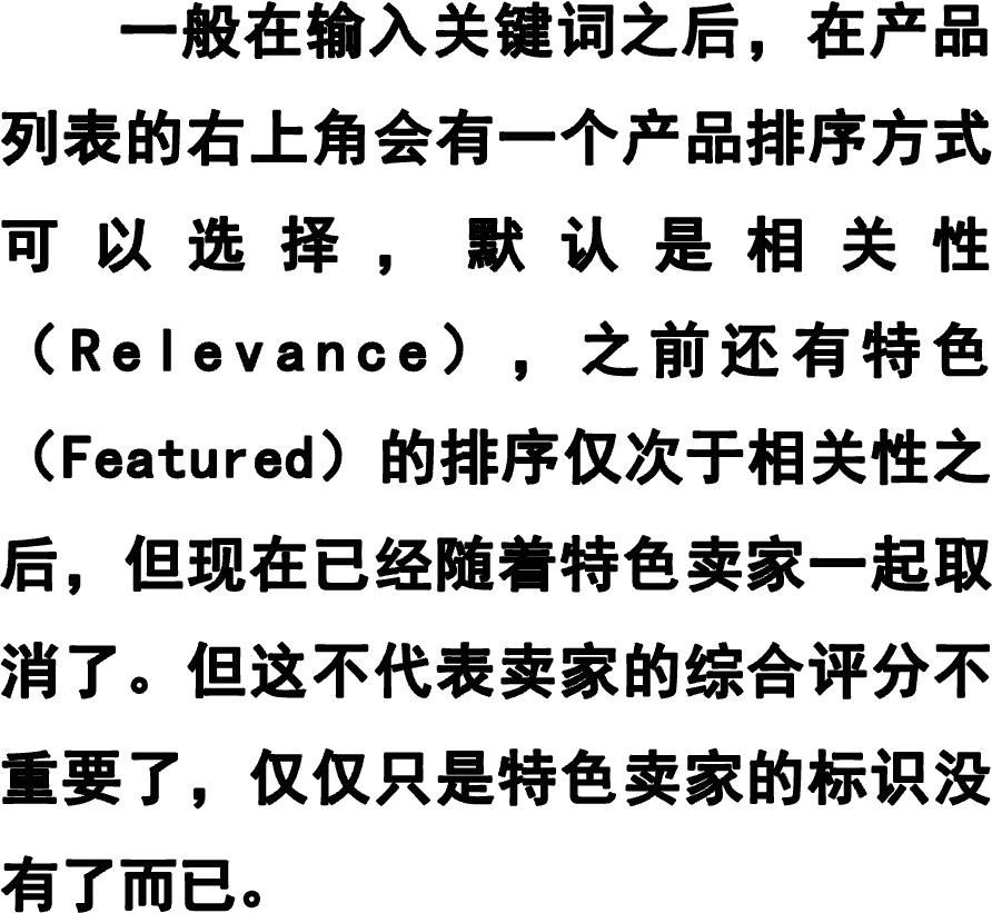     一般在输入关键词之后，在产品列表的右上角会有一个产品排序方式可以选择，默认是相关性（Relevance），之前还有特色（Featured）的排序仅次于相关性之后，但现在已经随着特色卖家一起取消了。但这不代表卖家的综合评分不重要了，仅仅只是特色卖家的标识没有了而已。