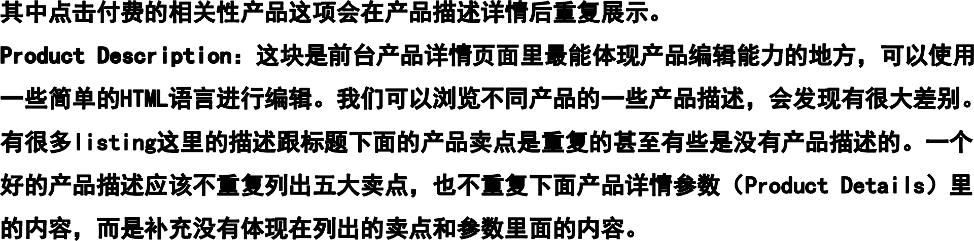 其中点击付费的相关性产品这项会在产品描述详情后重复展示。Product Description：这块是前台产品详情页面里最能体现产品编辑能力的地方，可以使用一些简单的HTML语言进行编辑。我们可以浏览不同产品的一些产品描述，会发现有很大差别。有很多listing这里的描述跟标题下面的产品卖点是重复的甚至有些是没有产品描述的。一个好的产品描述应该不重复列出五大卖点，也不重复下面产品详情参数（Product Details）里的内容，而是补充没有体现在列出的卖点和参数里面的内容。